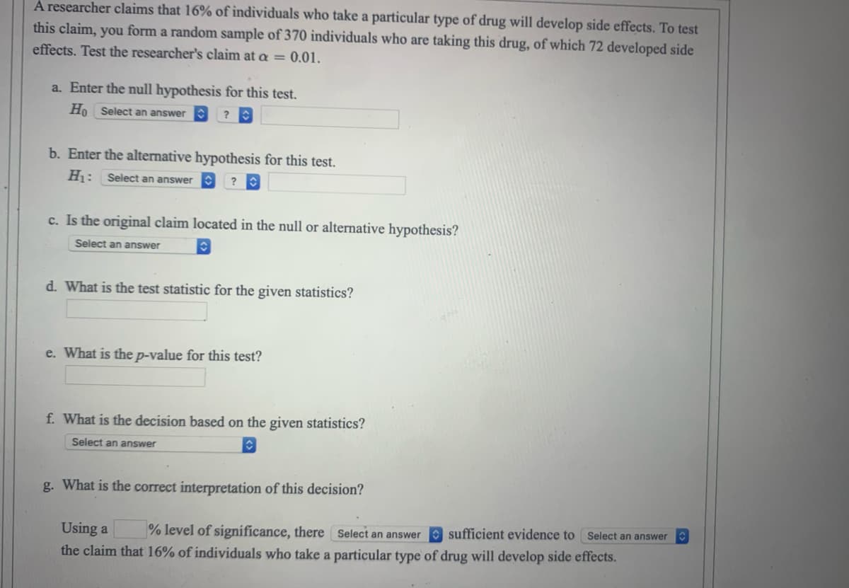 A researcher claims that 16% of individuals who take a particular type of drug will develop side effects. To test
this claim, you form a random sample of 370 individuals who are taking this drug, of which 72 developed side
effects. Test the researcher's claim at a = 0.01.
a. Enter the null hypothesis for this test.
Ho Select an answer
?
b. Enter the alternative hypothesis for this test.
H₁: Select an answer
?C
c. Is the original claim located in the null or alternative hypothesis?
Select an answer
d. What is the test statistic for the given statistics?
e. What is the p-value for this test?
f. What is the decision based on the given statistics?
Select an answer
g. What is the correct interpretation of this decision?
Using a % level of significance, there Select an answer sufficient evidence to Select an answer
the claim that 16% of individuals who take a particular type of drug will develop side effects.