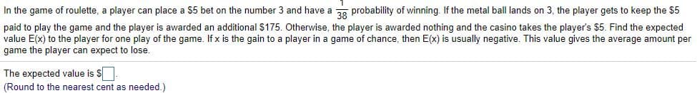 In the game of roulette, a player can place a $5 bet on the number 3 and have a g probability of winning. If the metal ball lands on 3, the player gets to keep the $5
paid to play the game and the player is awarded an additional $175. Otherwise, the player is awarded nothing and the casino takes the player's $5. Find the expected
value E(x) to the player for one play of the game. If x is the gain to a player in a game of chance, then E(x) is usually negative. This value gives the average amount per
game the player can expect to lose.
The expected value is $
(Round to the nearest cent as needed.)
