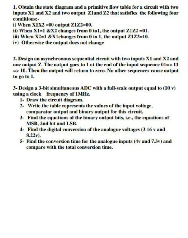 1. Obtain the state diagram and a primitive flow table for a circuit with two
inputs X1 and X2 and two output Zland Z2 that satisfies the following four
conditions:-
i) When X1X2 =00 output Z1Z2-00.
ii) When XI=1 &X2 changes from 0 tol, the output Z1Z2 =01.
iii) When X2=1 &X1changes from 0 to 1, the output Z1Z2=10.
iv) Otherwise the output does not change
2. Design an asynchronous sequential cireuit with two inputs X1 and X2 and
one output Z. The output goes to 1 at the end of the input sequence 01=> 11
=> 10. Then the output will return to zero. No other sequences cause output
to go to 1.
3- Design a 3-bit simultaneous ADC with a full-scale output equal to (10 v)
using a clock frequency of 1MHZ.
1- Draw the circuit diagram.
2- Write the table represents the values of the input voltage,
comparator output and binary output for this circuit.
3- Find the equations of the binary output bits, i.e., the equations of
MSB, 2nd bit and LSB.
4- Find the digital conversion of the analogue voltages (3.16 v and
8.22v).
5- Find the conversion time for the analogue inputs (4v and 7.3v) and
compare with the total conversion time.
