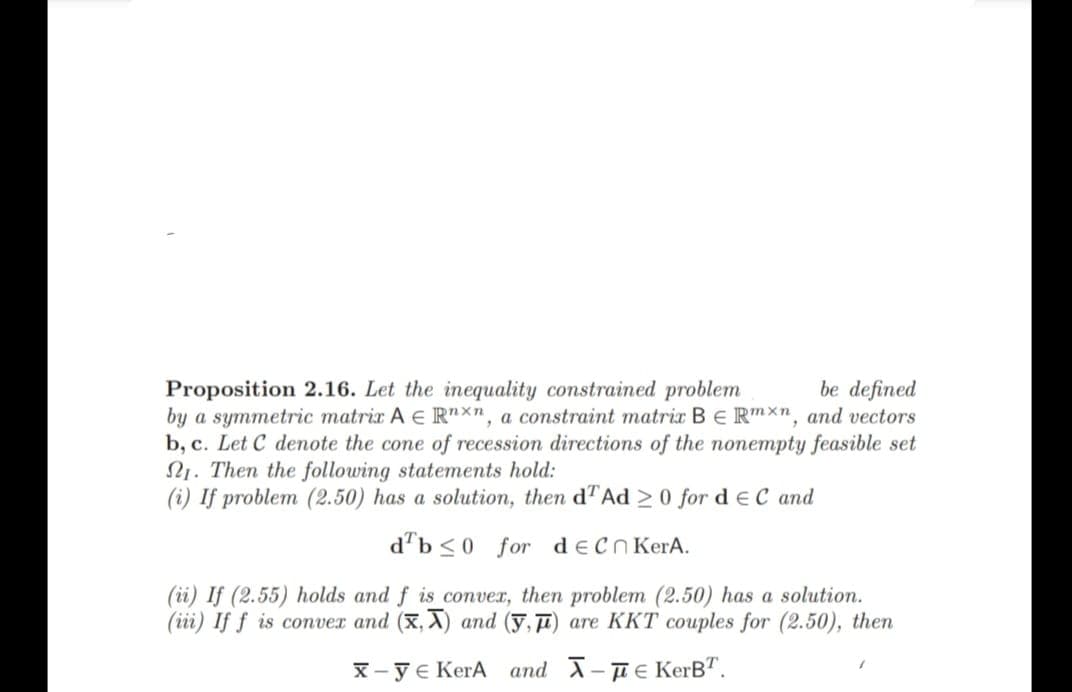 Proposition 2.16. Let the inequality constrained problem
be defined
by a symmetric matrix A E Rnxn, a constraint matrix B E Rmxn, and vectors
b, c. Let C denote the cone of recession directions of the nonempty feasible set
21. Then the following statements hold:
(i) If problem (2.50) has a solution, then dT Ad 20 for d EC and
db≤0 for de Cn KerA.
(ii) If (2.55) holds and f is convex, then problem (2.50) has a solution.
(iii) If f is convex and (x,x) and (y,) are KKT couples for (2.50), then
x-ye KerA
and - KerBT.
1