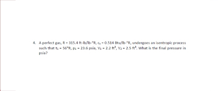 4. A perfect gas, R = 315.4 ft-lb/lb-°R, cy = 0.514 Btu/lb-°R, undergoes an isentropic process
such that ti = 56°R, p1 = 23.6 psia, V1 = 2.2 ft°, V2 = 2.5 ft². What is the final pressure in
psia?
