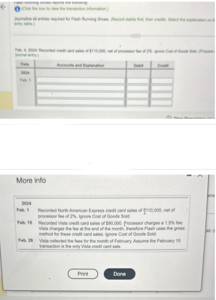 ←
Flash Running Shoes reports the following:
(Click the icon to view the transaction information.)
Joumalize all entries required for Flash Running Shoes. (Record debits first, then credits. Select the explanation on th
entry table.)
Feb 4, 2024: Recorded credit card sales of $110,000, net of processor fee of 2% ignore Cost of Goods Seld (Prepare i
journal entry)
Date
2024
Feb. 1
More info
2024
Feb. 1
Feb. 15
Feb. 28
Accounts and Explanation
Debit
Recorded North American Express credit card sales of $110,000, net of
processor fee of 2%. Ignore Cost of Goods Sold.
Credit
Recorded Vista credit card sales of $90,000. Processor charges a 1.5% fee.
Vista charges the fee at the end of the month, therefore Flash uses the gross
method for these credit card sales. Ignore Cost of Goods Sold.
Print
Vista collected the fees for the month of February. Assume the February 15
transaction is the only Vista credit card sale.
Done
ana
old. (