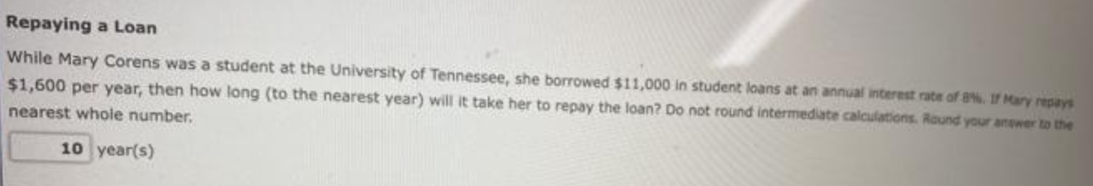 Repaying a Loan
While Mary Corens was a student at the University of Tennessee, she borrowed $11,000 in student loans at an annual interest rate of 8%. If Mary repays
$1,600 per year, then how long (to the nearest year) will it take her to repay the loan? Do not round intermediate calculations. Round your answer to the
nearest whole number.
10 year(s)