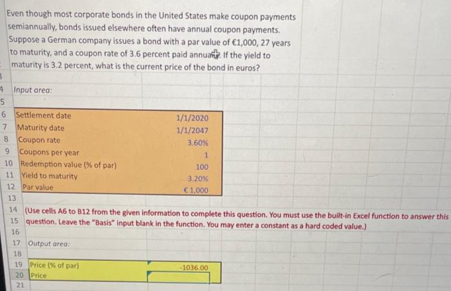 Even though most corporate bonds in the United States make coupon payments
semiannually, bonds issued elsewhere often have annual coupon payments.
Suppose a German company issues a bond with a par value of €1,000, 27 years
to maturity, and a coupon rate of 3.6 percent paid annuant. If the yield to
maturity is 3.2 percent, what is the current price of the bond in euros?
B
4 Input area:
5
6 Settlement date
7 Maturity date
8
Coupon rate
9 Coupons per year
Redemption value (% of par)
10
11 Yield to maturity
12 Par value
13.
1/1/2020
1/1/2047
3.60%
17 Output area:
18
19 Price (% of par)
20 Price
21
1
100
3.20%
€1,000
14 (Use cells A6 to B12 from the given information to complete this question. You must use the built-in Excel function to answer this
15 question. Leave the "Basis" input blank in the function. You may enter a constant as a hard coded value.)
16
-1036.00