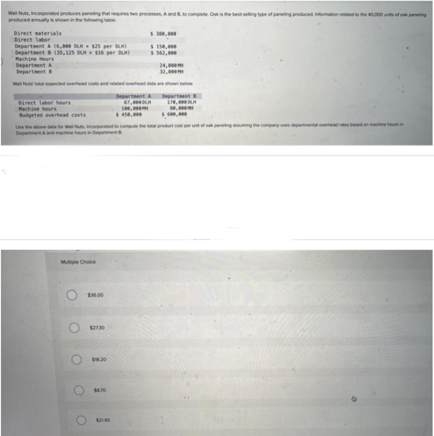 Wall Nuts, Incorporated produces paneling that requires two processes, A and B, to complete. Oak is the best-selling type of paneling produced. Information related to the 40,000
produced annually is shown in the following table
Direct materials
Direct labor
Department A (6,800 DLH $25 per DLH)
Department B (35,125 DLH $16 per DLH)
Machine Hours
Department A
Department B
Wall Nuts' total expected overhead costs and related overhead data
Direct labor hours
Machine hours
Budgeted overhead costs
Multiple Choice
$36.00
$27.30
$18.20
$ 380,000
$ 150,000
$ 562,000
$8.70
$21.95
Department A
67,000 DLH
100,000MH
$ 450,000
Use the above data for Wall Nuts, Incorporated to compute the total product cost per unit of oak paneling assuming the company uses departmental overhead rates based on machine hours in
Department A and machine hours in Department B
24,000 MH
32,000 MH
are shown below.
Department B
170,000 DLH
80,000 MH
$ 600,000
unit
40,000 units of oak paneling