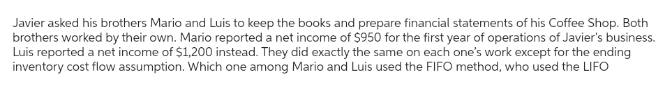 Javier asked his brothers Mario and Luis to keep the books and prepare financial statements of his Coffee Shop. Both
brothers worked by their own. Mario reported a net income of $950 for the first year of operations of Javier's business.
Luis reported a net income of $1,200 instead. They did exactly the same on each one's work except for the ending
inventory cost flow assumption. Which one among Mario and Luis used the FIFO method, who used the LIFO