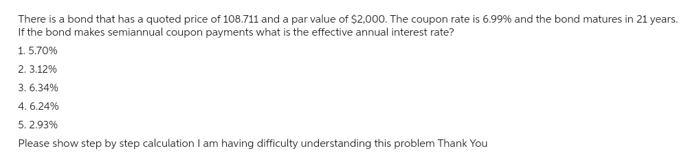 There is a bond that has a quoted price of 108.711 and a par value of $2,000. The coupon rate is 6.99% and the bond matures in 21 years.
If the bond makes semiannual coupon payments what is the effective annual interest rate?
1. 5.70%
2. 3.12%
3.6.34%
4. 6.24%
5. 2.93%
Please show step by step calculation I am having difficulty understanding this problem Thank You