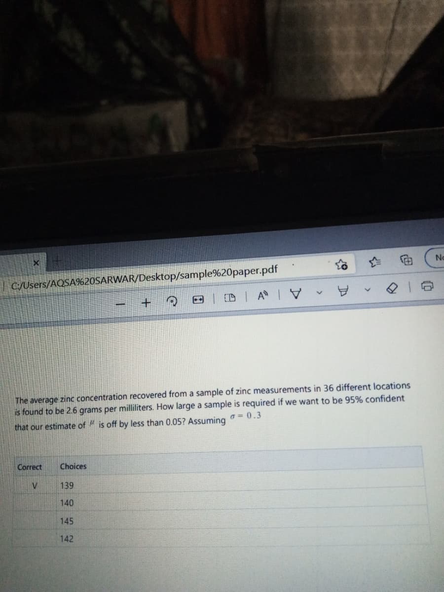 No
| C:/Users/AQSA%20SARWAR/Desktop/sample%20paper.pdf
+
DA V -
The average zinc concentration recovered from a sample of zinc measurements in 36 different locations
is found to be 2.6 grams per milliliters. How large a sample is required if we want to be 95% confident
that our estimate of is off by less than 0.05? Assuming 00.3
Correct
Choices
V
139
140
145
142
