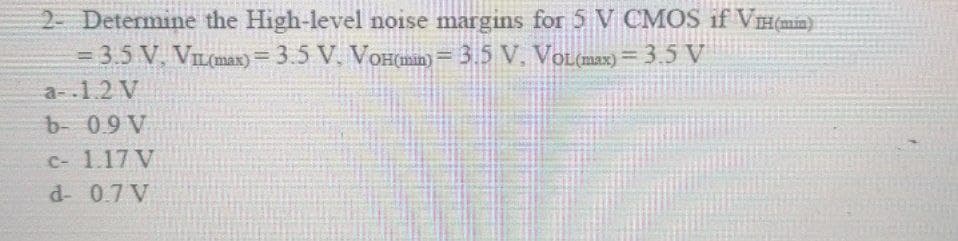 2 Determine the High-level noise margins for 5 V CMOS if VH(mim)
3D3.5 V, VIL(max) = 3.5 V. VOH(man) = 3.5 V. VOL(max) = 3 5 V
a-.1.2 V
b- 09 V
C- 1.17 V
d- 0.7 V
