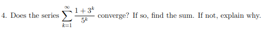 **Problem 4: Convergence of a Series**

Does the series 

\[
\sum_{k=1}^{\infty} \frac{1 + 3^k}{5^k}
\]

converge? If so, find the sum. If not, explain why.