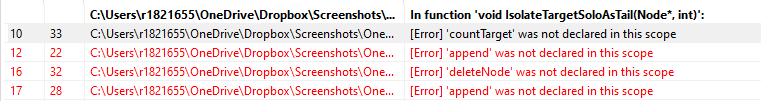 10
12
16
17
C:\Users\r1821655\OneDrive\Dropbox\Screenshots\...
33 C:\Users\r1821655\OneDrive\Dropbox\Screenshots\One...
22 C:\Users\r1821655\OneDrive\Dropbox\Screenshots\One...
C:\Users\r1821655\OneDrive\Dropbox\Screenshots\One...
32
28 C:\Users\r1821655\OneDrive\Dropbox\Screenshots\One...
In function 'void Isolate TargetSoloAsTail(Node*, int)':
[Error] 'count Target' was not declared in this scope
[Error] 'append' was not declared in this scope
[Error] 'deleteNode' was not declared in this scope
[Error] 'append' was not declared in this scope