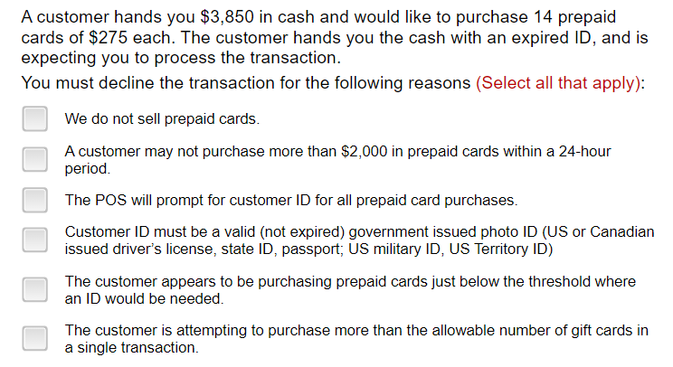 A customer hands you $3,850 in cash and would like to purchase 14 prepaid
cards of $275 each. The customer hands you the cash with an expired ID, and is
expecting you to process the transaction.
You must decline the transaction for the following reasons (Select all that apply):
We do not sell prepaid cards.
A customer may not purchase more than $2,000 in prepaid cards within a 24-hour
period.
The POS will prompt for customer ID for all prepaid card purchases.
Customer ID must be a valid (not expired) government issued photo ID (US or Canadian
issued driver's license, state ID, passport; US military ID, US Territory ID)
The customer appears to be purchasing prepaid cards just below the threshold where
an ID would be needed.
The customer is attempting to purchase more than the allowable number of gift cards in
a single transaction.
