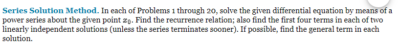 Series Solution Method. In each of Problems 1 through 20, solve the given differential equation by means of a
power series about the given point o. Find the recurrence relation; also find the first four terms in each of two
linearly independent solutions (unless the series terminates sooner). If possible, find the general term in each
solution.