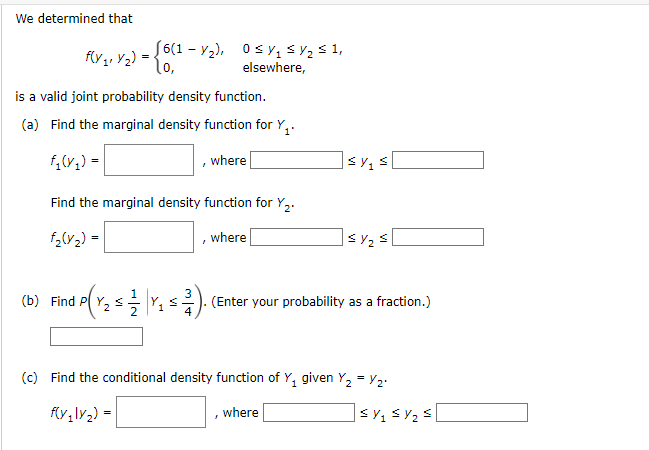 We determined that
- [6(1 - Y2), 0 sy, sY2 s 1,
l0,
elsewhere,
is a valid joint probability density function.
(a) Find the marginal density function for Y,.
f,(v,) =
where
Find the marginal density function for Y,.
f,(v2) =
where
(b) Find P( Y, s- Y1
(Enter your probability as a fraction.)
(c) Find the conditional density function of Y, given Y, = Y2.
(y,\y2) =
where
