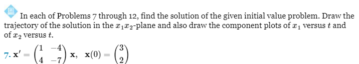 In each of Problems 7 through 12, find the solution of the given initial value problem. Draw the
trajectory of the solution in the ₁2-plane and also draw the component plots of ₁ versus t and
of x₂ versus t.
7. x'
= (₁ - 1) x₁ x(0) =
x,
4
(³)
2