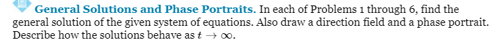 ### General Solutions and Phase Portraits

In each of Problems 1 through 6, find the general solution of the given system of equations. Also, draw a direction field and a phase portrait. Describe how the solutions behave as \( t \rightarrow \infty \).

---

In this series of problems, you will explore the solutions of various systems of differential equations. Your tasks include:

1. **Finding the General Solution**: Apply appropriate mathematical techniques to determine the general solution for each given system of equations.

2. **Drawing a Direction Field**: Create a direction field (or slope field) that graphically represents the solutions of the differential equations over a specified range. This will help visualize the behavior of the solutions.

3. **Creating a Phase Portrait**: Develop a phase portrait that combines the direction field with the trajectory curves of the solutions. This visual representation will highlight the stability and dynamics of the system.

4. **Behavior Analysis for Large \( t \)**: Analyze and describe the behavior of the solutions as time \( t \) approaches infinity. Understand how the solutions evolve over time and indicate whether they tend to a steady state, oscillate, or diverge.

Through these steps, you will gain a deeper understanding of the qualitative behavior of differential systems, enhancing your analytical and graphical skills in solving and visualizing these equations.