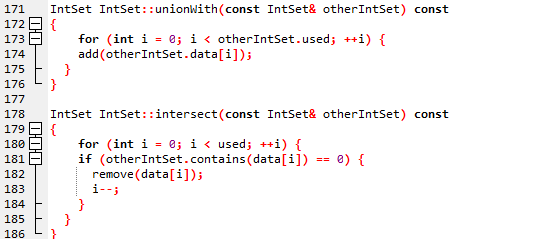 171
172
173
174
175
176
177
178
179
180
181
182
183
184
185
186
100
000
UU
IntSet IntSet: :unionWith(const IntSet& other IntSet) const
{
}
}
for (int i = 0; i < otherIntSet.used; ++i) {
add (other IntSet.data[i]);
IntSet IntSet::intersect(const IntSet& otherIntSet) const
{
for (int i = 0; i < used; ++i) {
if (otherIntSet.contains(data[i]) == 0) {
remove (data[i]);
i--;