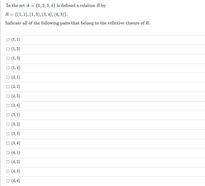 In the set A = {1, 2, 3, 4} is defined a relation R by
%3D
R = {(1,1), (1, 3), (3, 4), (4, 3)}.
Indicate all of the following pairs that belong to the reflexive closure of R.
O (1, 1)
(1, 2)
O (1, 3)
O (1,4)
O (2, 1)
O (2, 2)
о (2, 3)
о (2,4)
O (3, 1)
(3, 2)
O (3, 3)
(3, 4)
O (4, 1)
O (4, 2)
O (4, 3)
O (4, 4)
