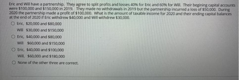 Eric and Will have a partnership. They agree to split profits and losses 40% for Eric and 60% for Will. Their begining capital accounts
were $100,000 and $150,000 in 2019. They made no withdrawals in 2019 but the partnership incurred a loss of $50,000. During
2020 the partnership made a profit of $100,000. What is the amount of taxable income for 2020 and their ending capital balances
at the end of 2020 if Eric withdrew $40,000 and Will withdrew $30,000.
O Eric, $20,000 and $80,000
Will $30,000 and $150,000
O Eric, $40,000 and $80,000
Will $60,000 and $150,000
O Eric, $40,000 and $100,000
Will, $60,000 and $180,000
O None of the other three are correct.
