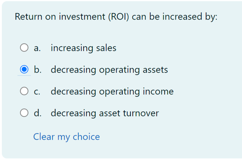 Return on investment (ROI) can be increased by:
a. increasing sales
b. decreasing operating assets
O c. decreasing operating income
O d. decreasing asset turnover
Clear my choice