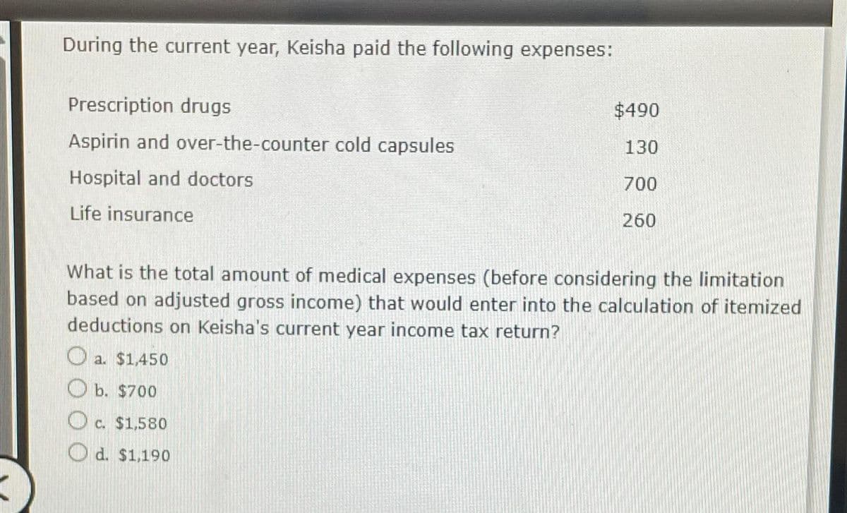 During the current year, Keisha paid the following expenses:
Prescription drugs
Aspirin and over-the-counter cold capsules
Hospital and doctors
Life insurance
What is the total amount of medical expenses (before considering the limitation
based on adjusted gross income) that would enter into the calculation of itemized
deductions on Keisha's current year income tax return?
O a.
a.
$1,450
$490
130
700
260
b. $700
c. $1,580
C.
d. $1,190