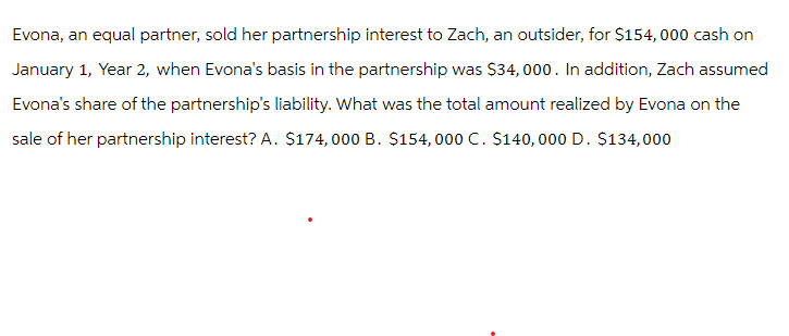 Evona, an equal partner, sold her partnership interest to Zach, an outsider, for $154,000 cash on
January 1, Year 2, when Evona's basis in the partnership was $34,000. In addition, Zach assumed
Evona's share of the partnership's liability. What was the total amount realized by Evona on the
sale of her partnership interest? A. $174,000 B. $154,000 C. $140,000 D. $134,000