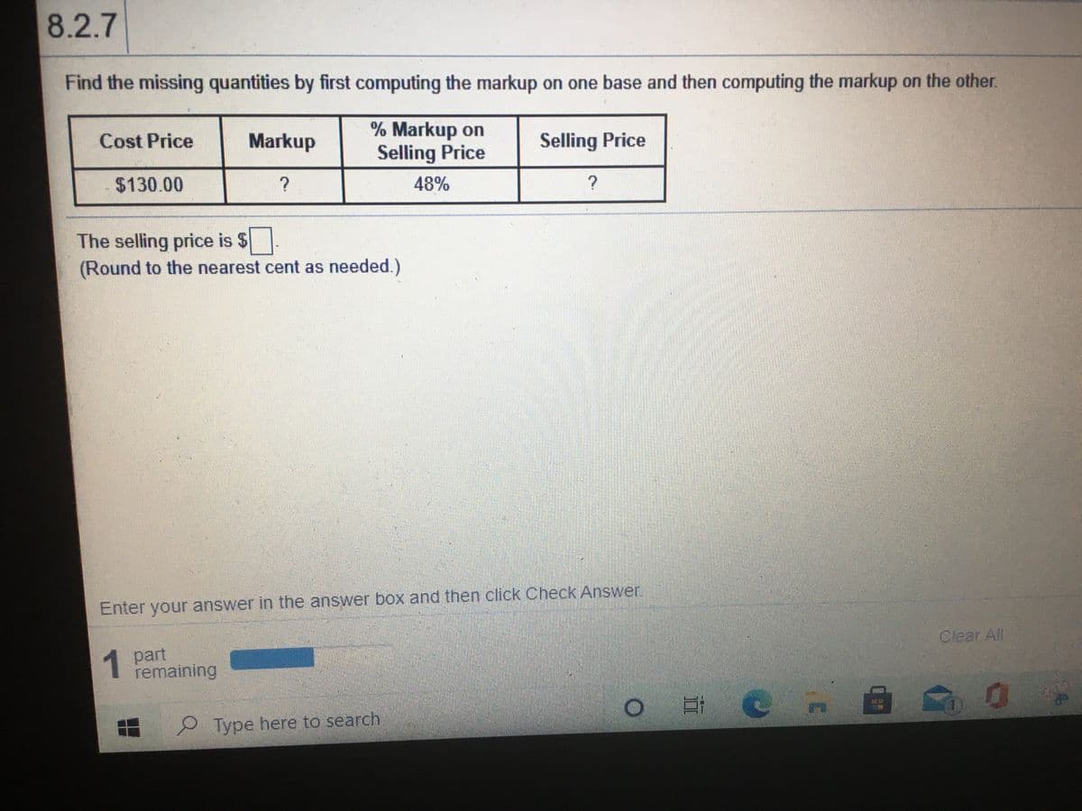 8.2.7
Find the missing quantities by first computing the markup on one base and then computing the markup on the other.
% Markup on
Selling Price
Cost Price
Markup
Selling Price
$130.00
48%
The selling price is $
(Round to the nearest cent as needed.)
Enter your answer in the answer box and then click Check Answer
1 part
remaining
Clear All
Type here to search
