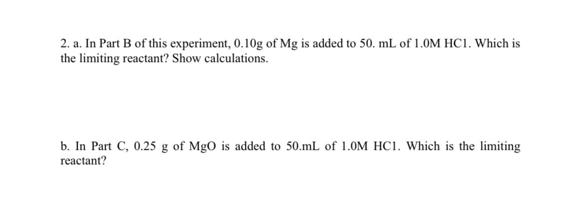 2. a. In Part B of this experiment, 0.10g of Mg is added to 50. mL of 1.0M HC1. Which is
the limiting reactant? Show calculations.
b. In Part C, 0.25 g of MgO is added to 50.mL of 1.0M HC1. Which is the limiting
reactant?