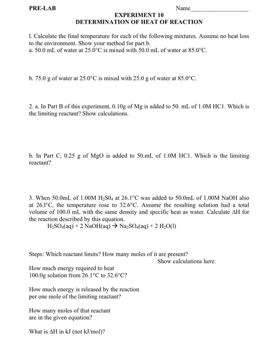 PRE-LAB
EXPERIMENT 10
DETERMINATION OF HEAT OF REACTION
1. Calculate the final temperature for each of the following mixtures. Assume no heat loss
to the environment. Show your method for part b.
a. 50.0 mL of water at 25.0°C is mixed with 50.0 mL of water at 85.0°C.
Name
b. 75.0 g of water at 25.0°C is mixed with 25.0 g of water at 85.0°C.
2. a. In Part B of this experiment, 0.10g of Mg is added to 50. mL of 1.0M HC1. Which is
the limiting reactant? Show calculations.
b. In Part C, 0.25 g of MgO is added to 50.mL of 1.0M HC1. Which is the limiting
reactant?
3. When 50.0mL of 1.00M H₂SO4 at 26.1°C was added to 50.0mL of 1.00M NaOH also
at 26.1°C, the temperature rose to 32.6°C. Assume the resulting solution had a total
volume of 100.0 mL with the same density and specific heat as water. Calculate AH for
the reaction described by this equation.
H₂SO4(aq) + 2 NaOH(aq) → Na2SO4(aq) + 2 H₂O(1)
Steps: Which reactant limits? How many moles of it are present?
How much energy required to heat
100.0g solution from 26.1°C to 32.6°C?
How much energy is released by the reaction
per one mole of the limiting reactant?
How many moles of that reactant
are in the given equation?
What is AH in kJ (not kJ/mol)?
Show calculations here: