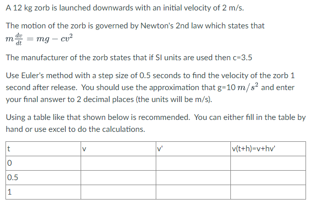 A 12 kg zorb is launched downwards with an initial velocity of 2 m/s.
The motion of the zorb is governed by Newton's 2nd law which states that
md = mg - cv²
The manufacturer of the zorb states that if SI units are used then c=3.5
Use Euler's method with a step size of 0.5 seconds to find the velocity of the zorb 1
second after release. You should use the approximation that g=10m/s² and enter
your final answer to 2 decimal places (the units will be m/s).
Using a table like that shown below is recommended. You can either fill in the table by
hand or use excel to do the calculations.
t
0
0.5
1
V
v'
v(t+h)=v+hv'