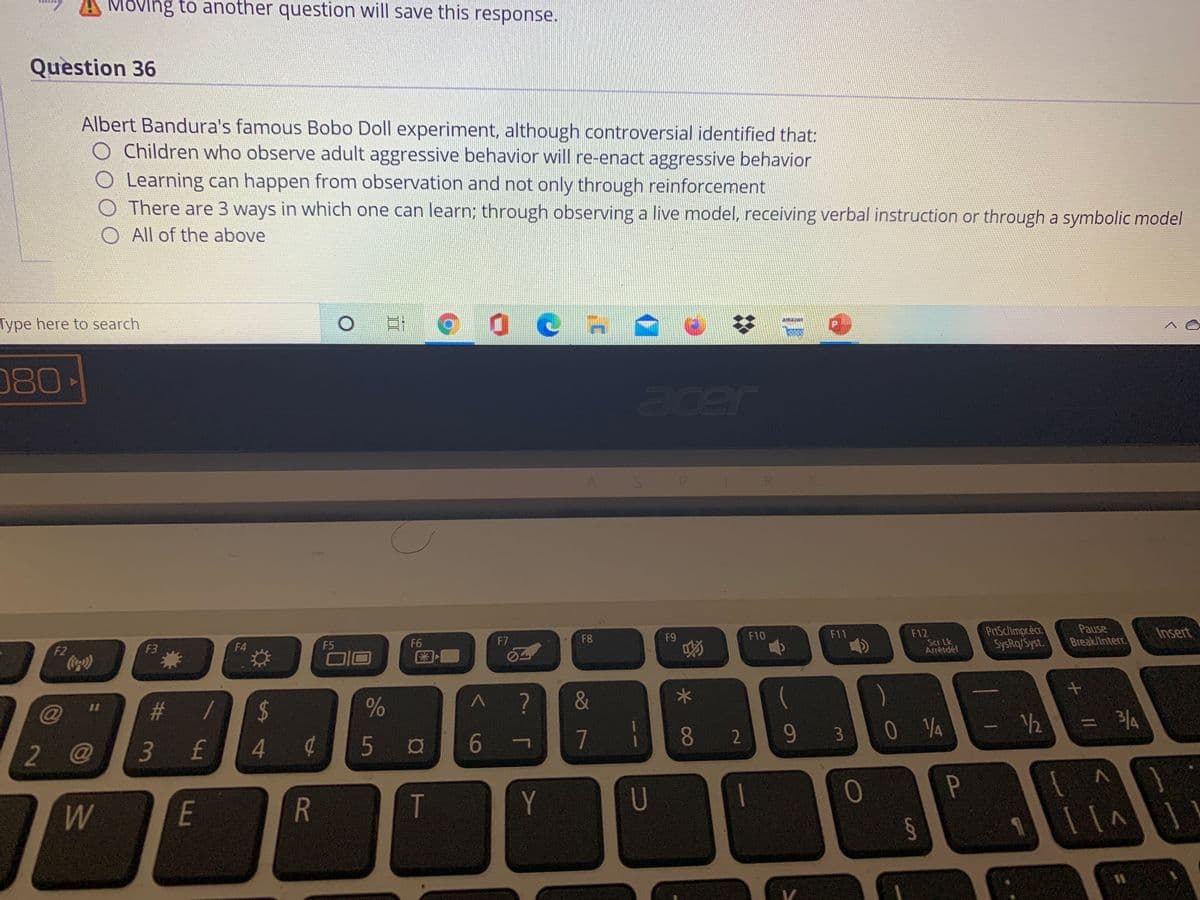 Móving to another question will save this response.
Question 36
Albert Bandura's famous Bobo Doll experiment, although controversial identified that:
Children who observe adult aggressive behavior will re-enact aggressive behavior
Learning can happen from observation and not only through reinforcement
O There are 3 ways in which one can learn; through observing a live model, receiving verbal instruction or through a symbolic model
O All of the above
Type here to search
amazon
080-
acer
PrtSc/Impr.éc
SysRq/Syst.
Pause
Break/Interr.
Insert
F12
Scr Lk
Arrêtdéf
F8
F9
F10
F11
F4
F5
F6
F7
F2
Coc)
F3
@
#
%24
0 YA
12
= %4
4.
6
7
82
95
3.
2 @
3 £
5
Y
U
0
E
R

