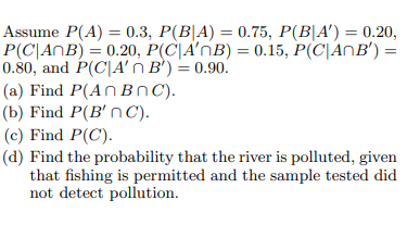 Assume P(A) = 0.3, P(B|A) = 0.75, P(B|A') = 0.20,
P(C\ANB) = 0.20, P(C\A'nB) = 0.15, P(C|ANB') =
0.80, and P(C|A' ń B') = 0.90.
( a) Find P(Αn Β n C).
(b) Find P(B' nC).
(c) Find P(C).
(d) Find the probability that the river is polluted, given
that fishing is permitted and the sample tested did
not detect pollution.
%3D
