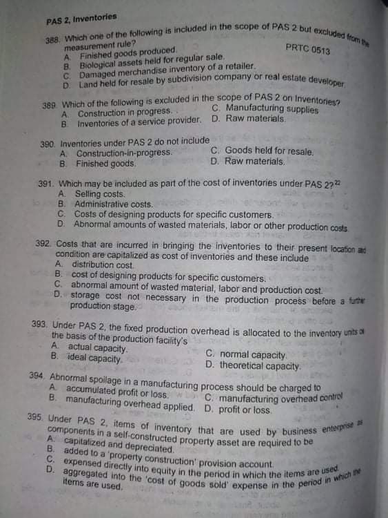 389 Which of the following is excluded in the scope of PAS2 on Inventories?
C. expensed directly into equity in the period in which the items are used.
D. Land held for resale by subdivision company or real estate developer
D. aggregated into the 'cost of goods sold' expense in the period in which the
388. Which one of the following is included in the scope of PAS 2 but excluded from the
395. Under PAS 2, items of inventory that are used by business enterprise as
PAS 2, Inventories
measurement rule?
A Finished goods produced.
B. Biological assets held for regular sale.
C. Damaged merchandise inventory of a retailer.
PRTC 0513
C. Manufacturing supplies
A. Construction in progress.
B.
Inventories of a service provider. D. Raw materials
390. Inventories under PAS 2 do not include
A. Construction-in-progress.
B. Finished goods.
C. Goods held for resale.
D. Raw materials.
391. Which may be included as part of the cost of inventories under PAS 2722
A. Selling costs.
B. Administrative costs.
C. Costs of designing products for specific customers.
D. Abnormal amounts of wasted materials, labor or other production costs
392. Costs that are incurred in bringing the inventories to their present location ad
condition are capitalized as cost of inventories and these include
distribution cost
B. cost of designing products for specific customers.
C. abnormal amount of wasted material, labor and production cost.
D. storage cost not necessary in the production process before a further
production stage.
393. Under PAS 2, the fixed production overhead is allocated to the inventory unis a
the basis of the production facility's
A. actual capacity.
B. ideal capacity.
C. normal capacity.
D. theoretical capacity.
394. Abnormal spoilage in a manufacturing process should be charged to
accumulated profit or loss.
B. manufacturing overhead applied. D. profit or loss.
C. manufacturing overhead control
components in a self-constructed property asset are required to be
A. capitalized and depreciated.
B.
added to a 'property construction' provision account
items are used.
