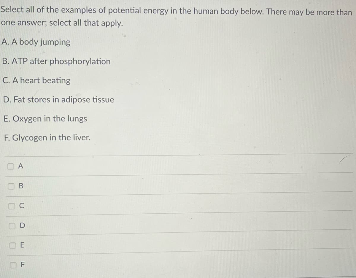 Select all of the examples of potential energy in the human body below. There may be more than
one answer; select all that apply.
A. A body jumping
B. ATP after phosphorylation
C. A heart beating
D. Fat stores in adipose tissue
E. Oxygen in the lungs
F. Glycogen in the liver.
O
O
10
U
C
A
B
C
D
E
LL
F