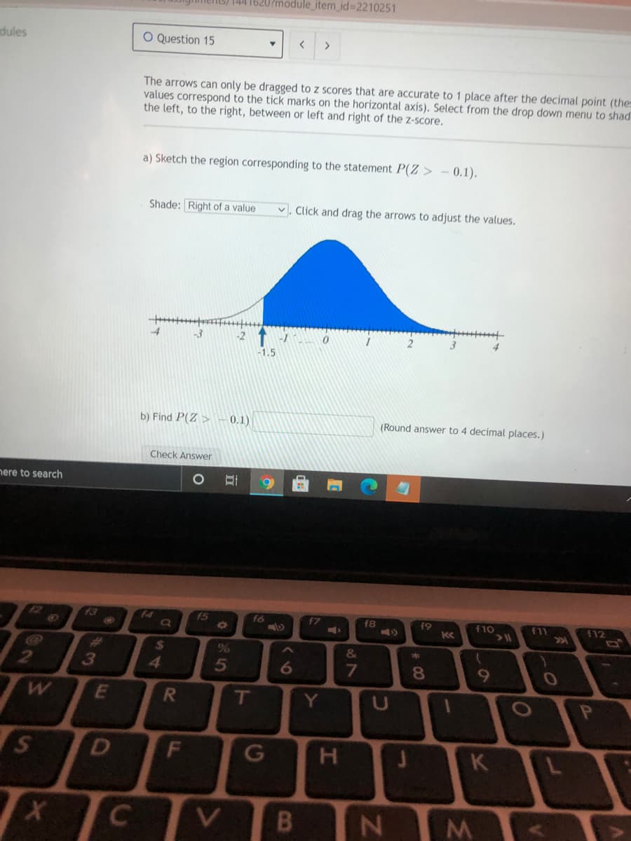 S) 144 1620?module_item_id=2210251
dules
O Question 15
く
<>
The arrows can only be dragged to z scores that are accurate to 1 place after the decimal point (the
values correspond to the tick marks
the left, to the right, between or left and right of the z-score.
the horizontal axis). Select from the drop down menu to shad
a) Sketch the region corresponding to the statement P(Z > - 0.1).
Shade: Right of a value
v. Click and drag the arrows to adjust the values.
-3
-1
1.5
b) Find P(Z >
0.1)
(Round answer to 4 decimal places.)
Check Answer
nere to search
13
f4
f5
f6
f7
f8
f9
f11
201
f12
f10
%23
2$
&
3
8.
T
Y.
U
D
H
~の
J.
LL
S4
