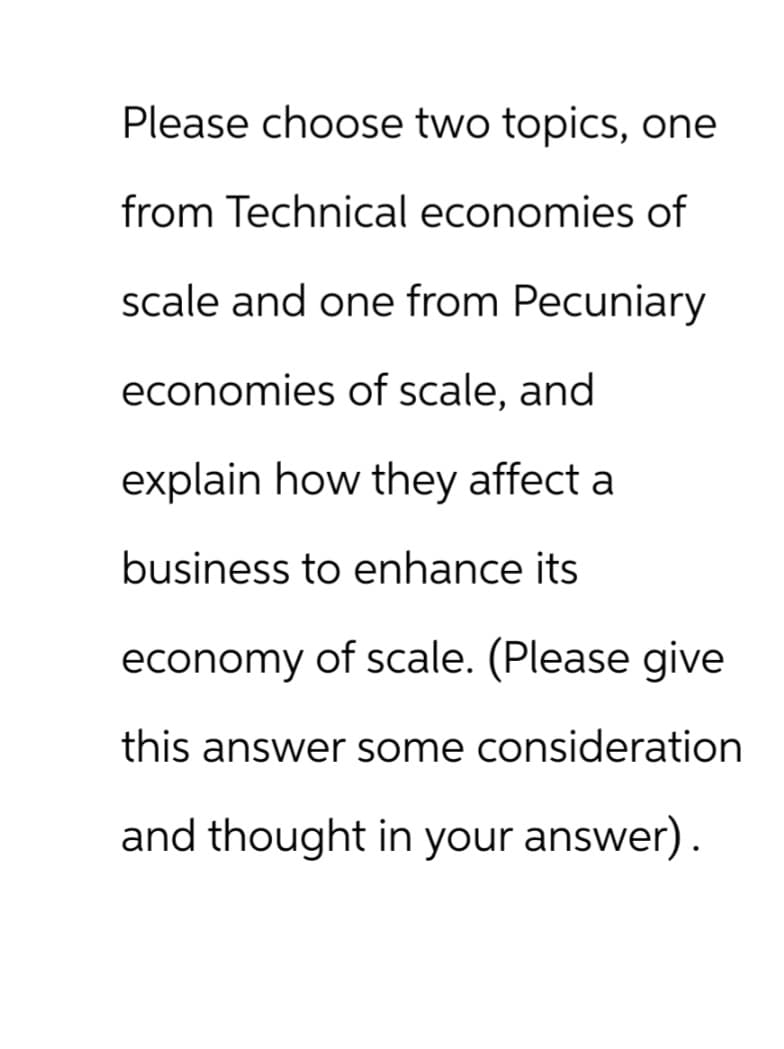 Please choose two topics, one
from Technical economies of
scale and one from Pecuniary
economies of scale, and
explain how they affect a
business to enhance its
economy of scale. (Please give
this answer some consideration
and thought in your answer).