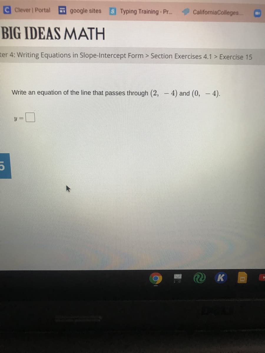 Clever | Portal
google sites
S Typing Training - Pr..
CaliforniaColleges.. O
BIG IDEAS MATH
ter 4: Writing Equations in Slope-Intercept Form > Section Exercises 4.1 > Exercise 15
Write an equation of the line that passes through (2, - 4) and (0, - 4).
|
y =
