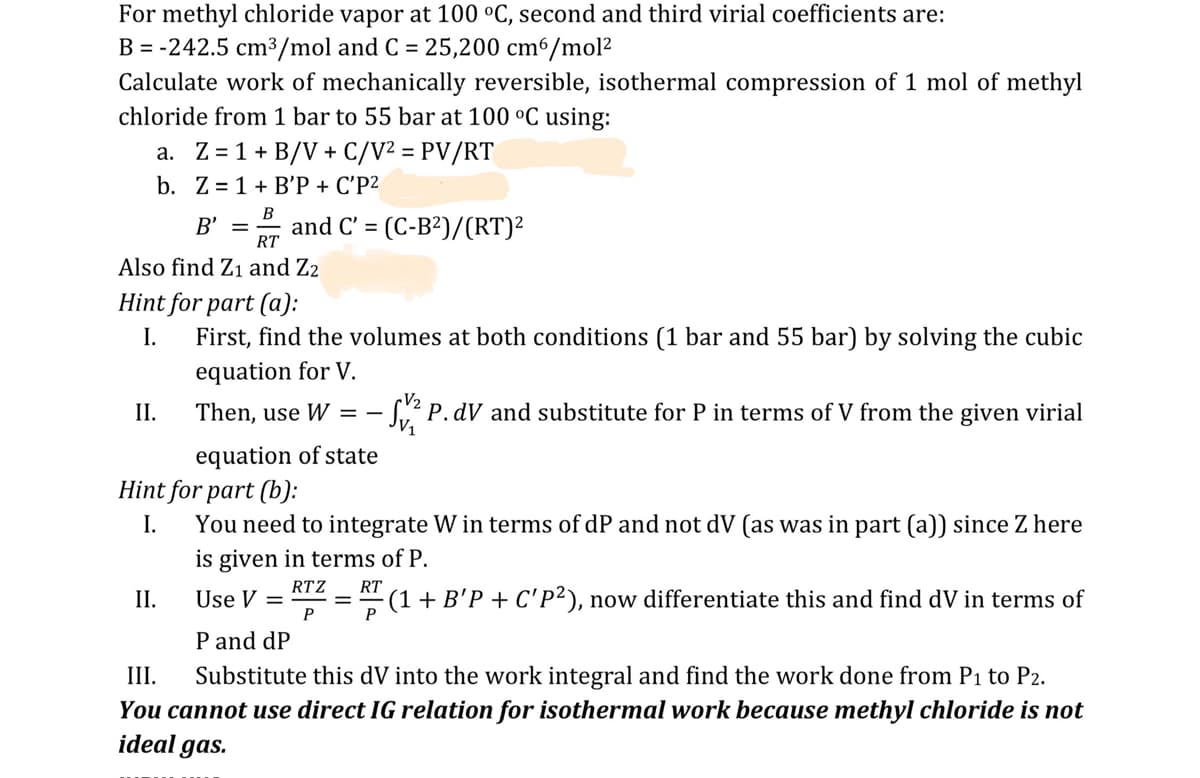 For methyl chloride vapor at 100 °C, second and third virial coefficients are:
B=-242.5 cm³/mol and C = 25,200 cm6/mol²
Calculate work of mechanically reversible, isothermal compression of 1 mol of methyl
chloride from 1 bar to 55 bar at 100 °C using:
a. Z=1+ B/V+ C/V² = PV/RT
b. Z=1+B'P + C'P²
B
=
B' = and C' (C-B²)/(RT)²
RT
Also find Z1 and Z2
Hint for part (a):
I.
First, find the volumes at both conditions (1 bar and 55 bar) by solving the cubic
equation for V.
II.
Then, use W = -
V2
V₁
- √√2 P. dV and substitute for P in terms of V from the given virial
equation of state
Hint for part (b):
I.
You need to integrate W in terms of dP and not dV (as was in part (a)) since Z here
is given in terms of P.
RTZ RT
II.
Use V =
P
III.
P and dP
P
- (1 + B'P + C'P²), now differentiate this and find dV in terms of
Substitute this dV into the work integral and find the work done from P1 to P2.
You cannot use direct IG relation for isothermal work because methyl chloride is not
ideal gas.