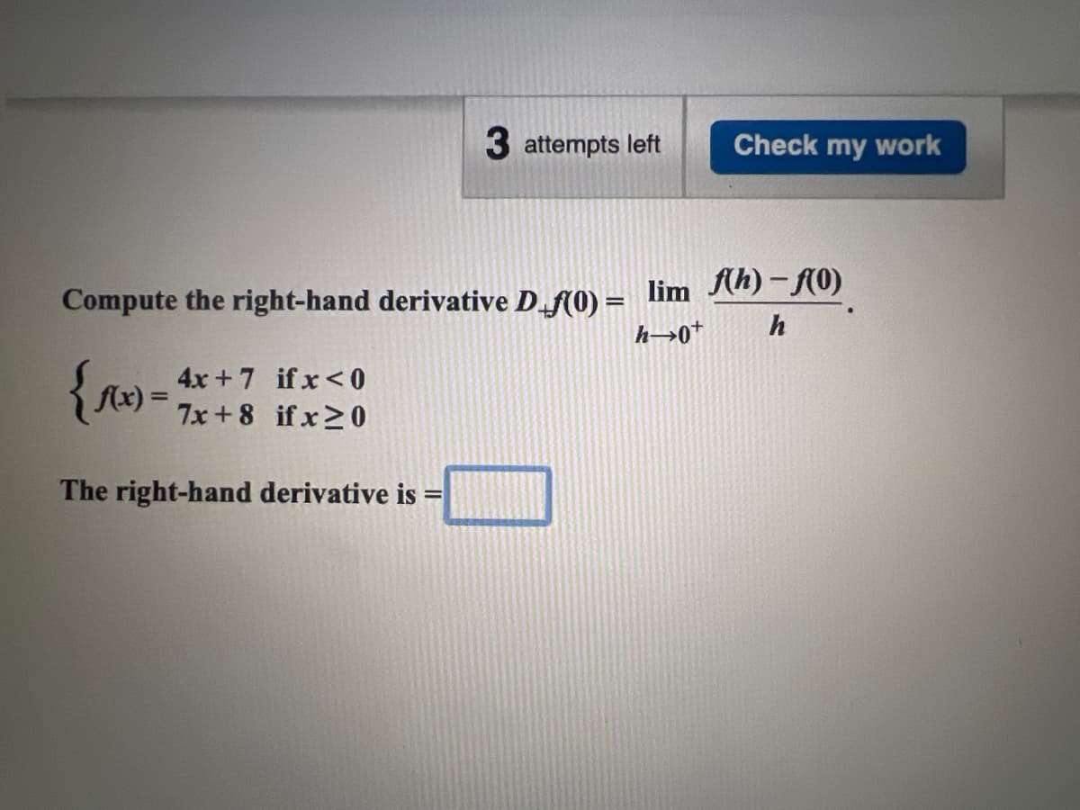 3 attempts left
if x <0
{f(x) = 7x+8 if x ≥ 0
The right-hand derivative is =
Check my work
Compute the right-hand derivative D_f(0)= lim ♬(h) – f(0)
h→0+