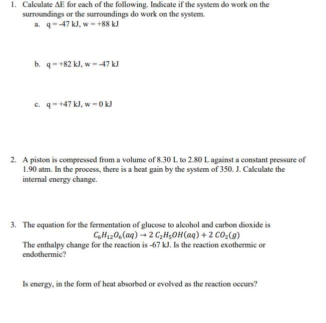 1. Calculate AE for each of the following. Indicate if the system do work on the
surroundings or the surroundings do work on the system.
a. q= -47 kJ, w =+88 kJ
b. q=+82 kJ, w = -47 kJ
c. q= +47 kJ, w = 0 kJ
2. A piston is compressed from a volume of 8.30 L to 2.80 L against a constant pressure of
1.90 atm. In the process, there is a heat gain by the system of 350. J. Calculate the
internal energy change.
3. The equation for the fermentation of glucose to alcohol and carbon dioxide is
C,H1206 (aq) → 2 C,H;OH(aq) + 2 CO2(9)
The enthalpy change for the reaction is -67 kJ. Is the reaction exothermic or
endothermic?
Is energy, in the form of heat absorbed or evolved as the reaction occurs?
