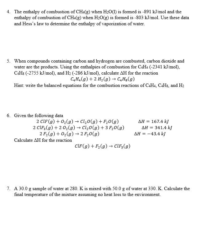 4. The enthalpy of combustion of CH:(g) when H20(1) is formed is -891 kJ/mol and the
enthalpy of combustion of CH-(g) when H20(g) is formed is -803 kJ/mol. Use these data
and Hess's law to determine the enthalpy of vaporization of water.
5. When compounds containing carbon and hydrogen are combusted, carbon dioxide and
water are the products. Using the enthalpies of combustion for CAH4 (-2341 kJ/mol),
CAH3 (-2755 kJ/mol), and H2 (-286 kJ/mol), calculate AH for the reaction
C4H4(g) + 2 H2 (g) → C4H3(g)
Hint: write the balanced equations for the combustion reactions of C4H4, C4HS, and H2
6. Given the following data
2 CIF (g) + 02(g)→ Cl20(g) + F20(g)
2 CIF;(g) + 2 02(g) Cl20(g) + 3 F,0(g)
2 F,(g) + 02(g) → 2 F,0(g)
AH = 167.4 kJ
341.4 kJ
AH = -43.4 k]
AH =
Calculate AH for the reaction
CIF(g) + F2(g) → CIF;(g)
7. A 30.0 g sample of water at 280. K is mixed with 50.0 g of water at 330. K. Calculate the
final temperature of the mixture assuming no heat loss to the environment.
