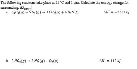 The following reactions take place at 25 °C and 1 atm. Calculate the entropy change for
surrounding, ASgur.
a. CH3(g) +5 0,(g) - 3 CO,(g) + 4 H,0(1)
AH = -2221 k)
b. 2 NO2(g) – 2 NO (g) + 02(9)
AH = 112 kJ
