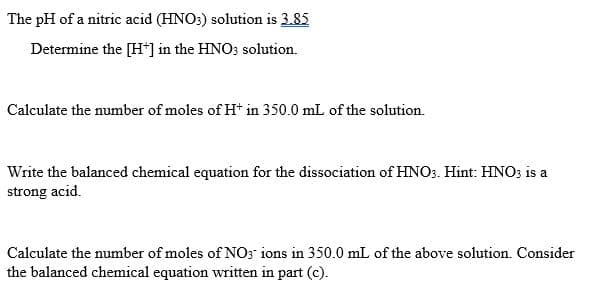 The pH of a nitric acid (HNO:) solution is 3.85
Determine the [H*] in the HNO3 solution.
Calculate the number of moles of H* in 350.0 mL of the solution.
Write the balanced chemical equation for the dissociation of HNO3. Hint: HNO3 is a
strong acid.
Calculate the number of moles of NO3 ions in 350.0 mL of the above solution. Consider
the balanced chemical equation written in part (c).
