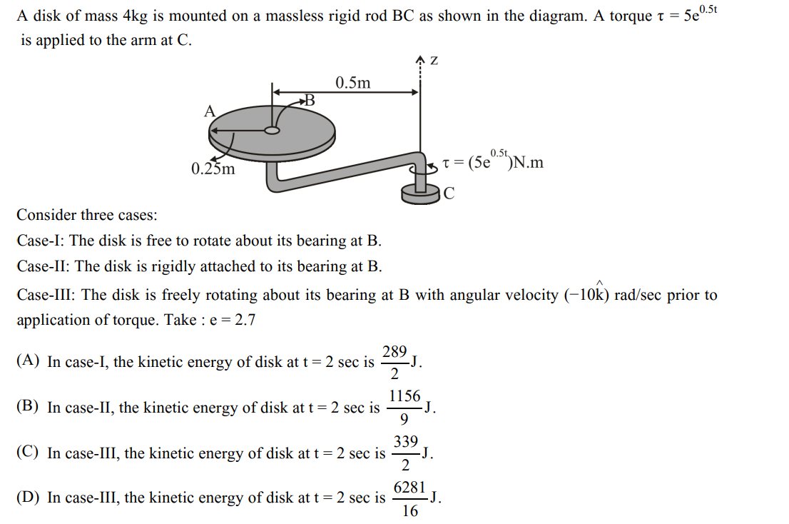 A disk of mass 4kg is mounted on a massless rigid rod BC as shown in the diagram. A torque t = .
is applied to the arm at C.
5e
A
0.25m
B
0.5m
Consider three cases:
Case-I: The disk is free to rotate about its bearing at B.
Case-II: The disk is rigidly attached to its bearing at B.
289
(A) In case-I, the kinetic energy of disk at t = 2 sec is
2
1156
(B) In case-II, the kinetic energy of disk at t = 2 sec is
9
339
(C) In case-III, the kinetic energy of disk at t = 2 sec is
2
6281
(D) In case-III, the kinetic energy of disk at t = 2 sec is
16
Z
-J.
Case-III: The disk is freely rotating about its bearing at B with angular velocity (-10k) rad/sec prior to
application of torque. Take : e = 2.7
-J.
-J.
0.5t
t = (5e⁰.5t) N.m
C
J.