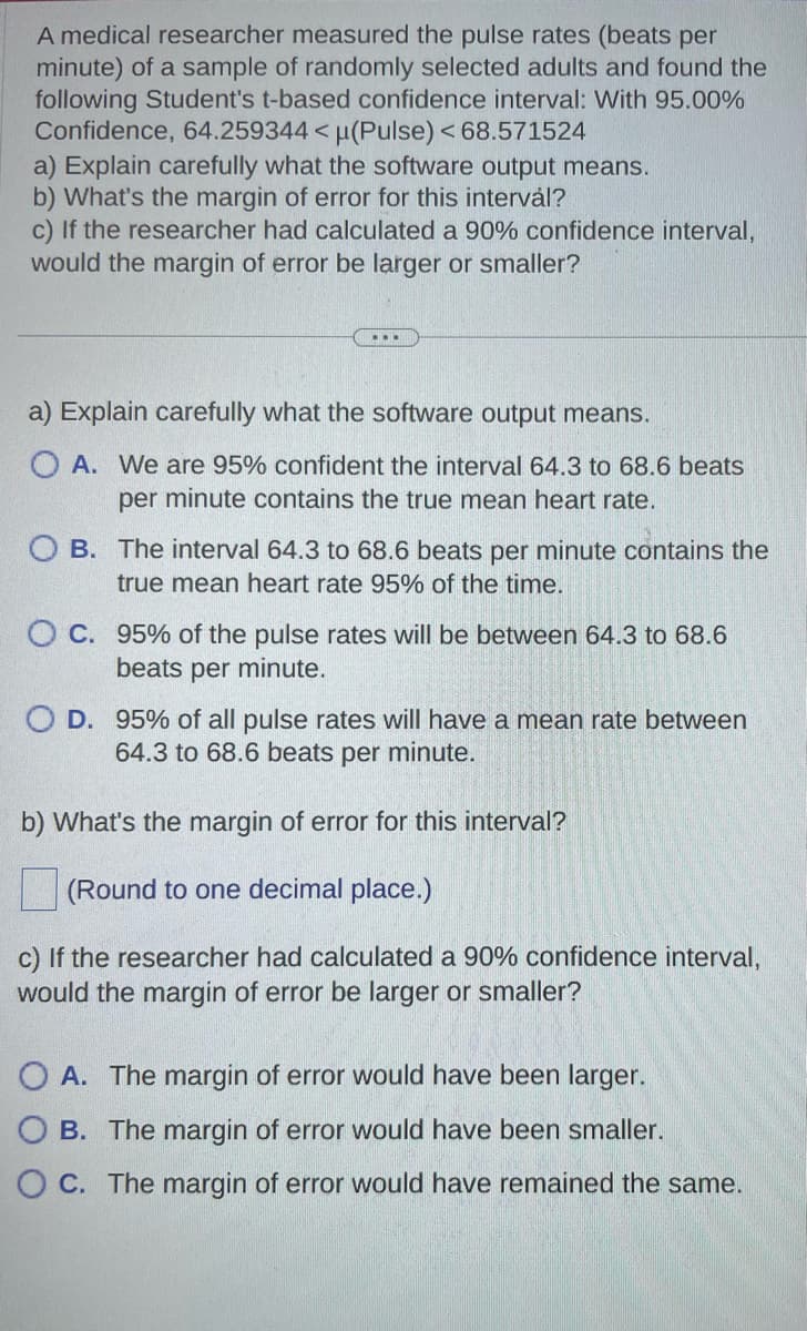 A medical researcher measured the pulse rates (beats per
minute) of a sample of randomly selected adults and found the
following Student's t-based confidence interval: With 95.00%
Confidence, 64.259344 < µ(Pulse) < 68.571524
a) Explain carefully what the software output means.
b) What's the margin of error for this intervål?
c) If the researcher had calculated a 90% confidence interval,
would the margin of error be larger or smaller?
a) Explain carefully what the software output means.
O A. We are 95% confident the interval 64.3 to 68.6 beats
per minute contains the true mean heart rate.
O B. The interval 64.3 to 68.6 beats per minute contains the
true mean heart rate 95% of the time.
O C. 95% of the pulse rates will be between 64.3 to 68.6
beats per minute.
O D. 95% of all pulse rates will have a mean rate between
64.3 to 68.6 beats per minute.
b) What's the margin of error for this interval?
(Round to one decimal place.)
c) If the researcher had calculated a 90% confidence interval,
would the margin of error be larger or smaller?
OA. The margin of error would have been larger.
OB. The margin of error would have been smaller.
OC. The margin of error would have remained the same.