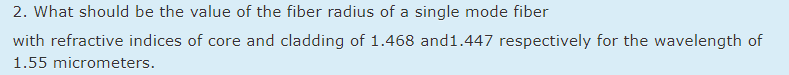 2. What should be the value of the fiber radius of a single mode fiber
with refractive indices of core and cladding of 1.468 and1.447 respectively for the wavelength of
1.55 micrometers.
