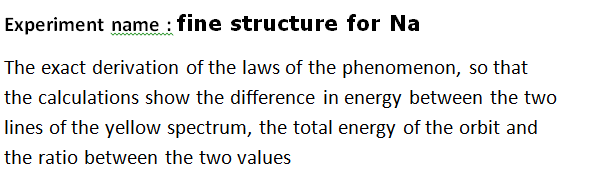 Experiment name : fine structure for Na
The exact derivation of the laws of the phenomenon, so that
the calculations show the difference in energy between the two
lines of the yellow spectrum, the total energy of the orbit and
the ratio between the two values
