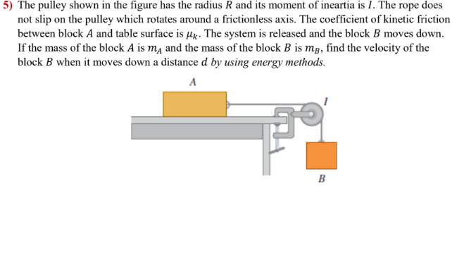 5) The pulley shown in the figure has the radius R and its moment of ineartia is I. The rope does
not slip on the pulley which rotates around a frictionless axis. The coefficient of kinetic friction
between block A and table surface is µx. The system is released and the block B moves down.
If the mass of the block A is mĄ and the mass of the block B is mg, find the velocity of the
block B when it moves down a distance d by using energy methods.
A
B
