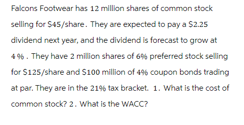 Falcons Footwear has 12 million shares of common stock
selling for $45/share. They are expected to pay a $2.25
dividend next year, and the dividend is forecast to grow at
4%. They have 2 million shares of 6% preferred stock selling
for $125/share and $100 million of 4% coupon bonds trading
at par. They are in the 21% tax bracket. 1. What is the cost of
common stock? 2. What is the WACC?