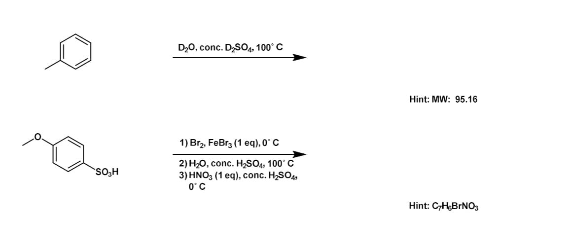 SO3H
D₂O, conc. D₂SO4, 100° C
1) Br₂, FeBr3 (1 eq), 0° C
2) H₂O, conc. H₂SO4, 100° C
3) HNO3 (1 eq), conc. H₂SO4,
0° C
Hint: MW: 95.16
Hint: C7H,BrNO3